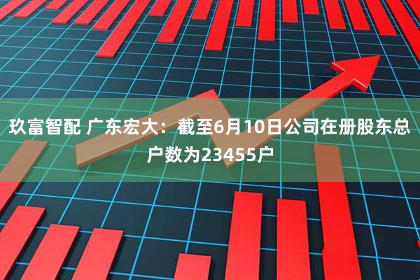 玖富智配 广东宏大：截至6月10日公司在册股东总户数为23455户