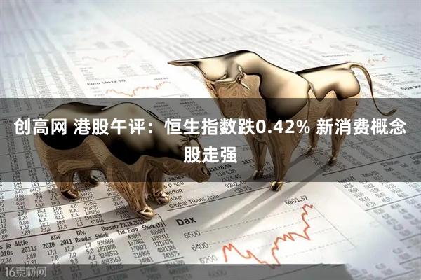 创高网 港股午评：恒生指数跌0.42% 新消费概念股走强