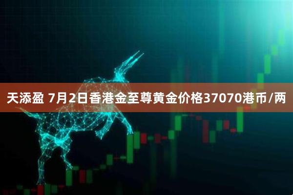 天添盈 7月2日香港金至尊黄金价格37070港币/两