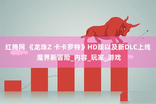 红腾网 《龙珠Z 卡卡罗特》HD版以及新DLC上线 魔界新冒险_内容_玩家_游戏