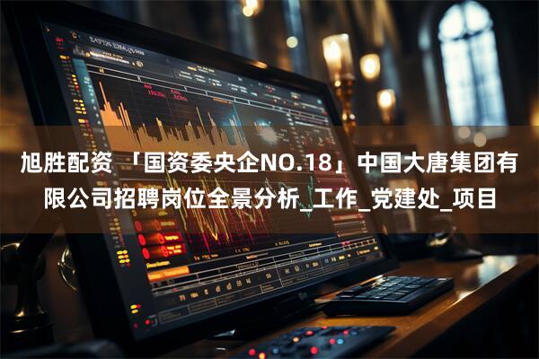 旭胜配资 「国资委央企NO.18」中国大唐集团有限公司招聘岗位全景分析_工作_党建处_项目