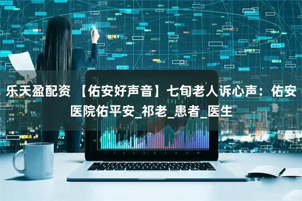 乐天盈配资 【佑安好声音】七旬老人诉心声：佑安医院佑平安_祁老_患者_医生