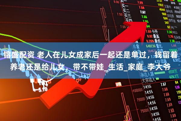 镕盛配资 老人在儿女成家后一起还是单过，钱留着养老还是给儿女，带不带娃_生活_家庭_李大爷