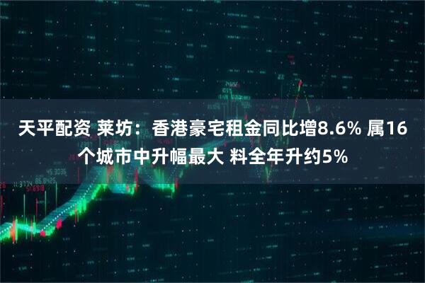 天平配资 莱坊：香港豪宅租金同比增8.6% 属16个城市中升幅最大 料全年升约5%