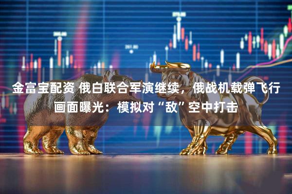 金富宝配资 俄白联合军演继续，俄战机载弹飞行画面曝光：模拟对“敌”空中打击