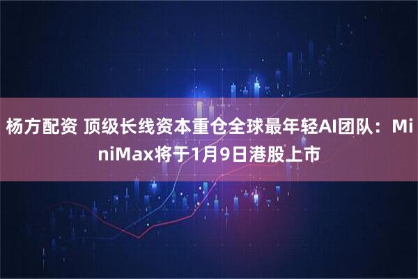 杨方配资 顶级长线资本重仓全球最年轻AI团队：MiniMax将于1月9日港股上市