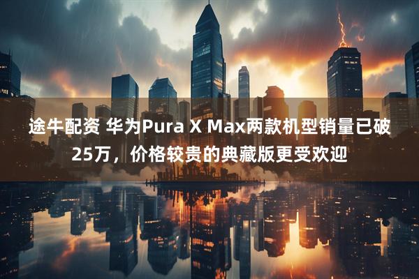 途牛配资 华为Pura X Max两款机型销量已破25万，价格较贵的典藏版更受欢迎