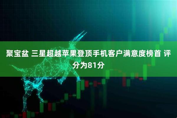 聚宝盆 三星超越苹果登顶手机客户满意度榜首 评分为81分