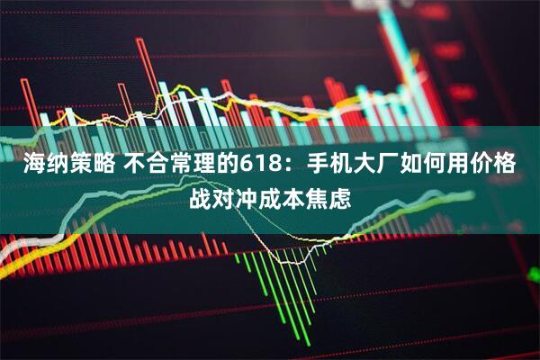 海纳策略 不合常理的618：手机大厂如何用价格战对冲成本焦虑