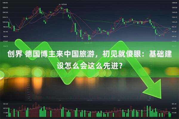 创界 德国博主来中国旅游，初见就傻眼：基础建设怎么会这么先进？